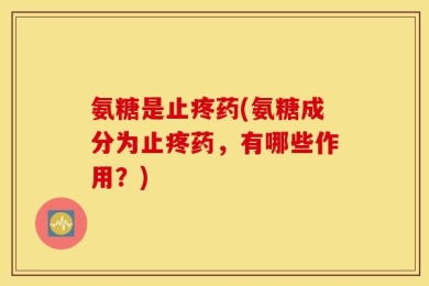 氨糖是止疼药(氨糖成分为止疼药，有哪些作用？)