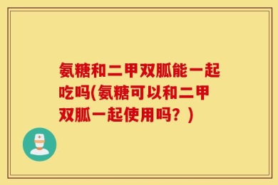 氨糖和二甲双胍能一起吃吗(氨糖可以和二甲双胍一起使用吗？)
