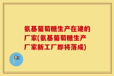氨基葡萄糖生产在建的厂家(氨基葡萄糖生产厂家新工厂即将落成)