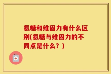 氨糖和维固力有什么区别(氨糖与维固力的不同点是什么？)