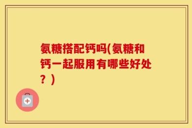 氨糖搭配钙吗(氨糖和钙一起服用有哪些好处？)