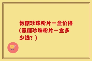 氨糖珍珠粉片一盒价格(氨糖珍珠粉片一盒多少钱？)