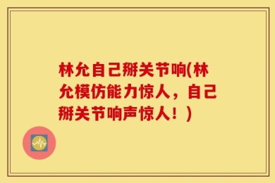 林允自己掰关节响(林允模仿能力惊人，自己掰关节响声惊人！)