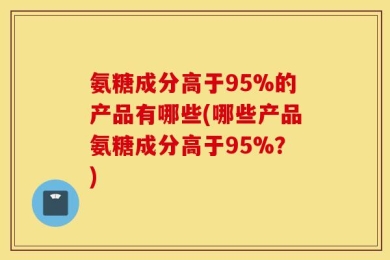 氨糖成分高于95%的产品有哪些(哪些产品氨糖成分高于95%？)