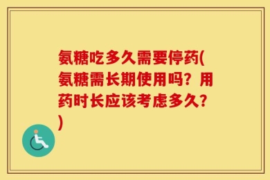 氨糖吃多久需要停药(氨糖需长期使用吗？用药时长应该考虑多久？)