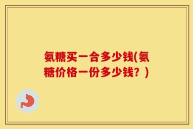 氨糖买一合多少钱(氨糖价格一份多少钱？)