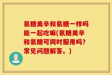 氨糖美辛和氨糖一样吗能一起吃嘛(氨糖美辛和氨糖可同时服用吗？常见问题解答。)
