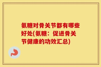 氨糖对骨关节都有哪些好处(氨糖：促进骨关节健康的功效汇总)