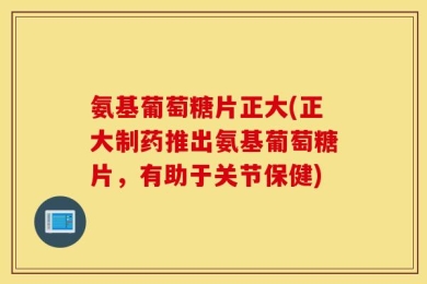 氨基葡萄糖片正大(正大制药推出氨基葡萄糖片，有助于关节保健)