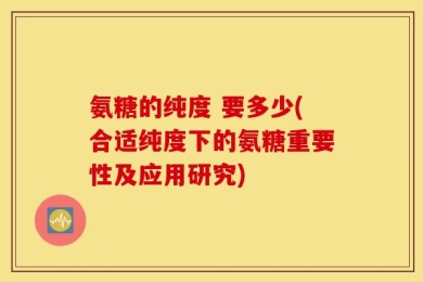 氨糖的纯度 要多少(合适纯度下的氨糖重要性及应用研究)