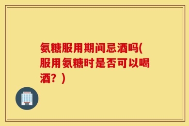 氨糖服用期间忌酒吗(服用氨糖时是否可以喝酒？)