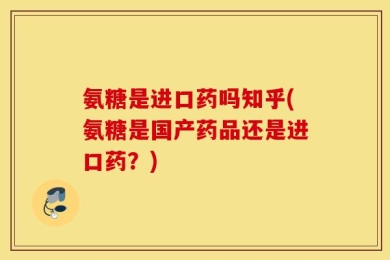 氨糖是进口药吗知乎(氨糖是国产药品还是进口药？)