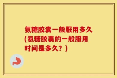 氨糖胶囊一般服用多久(氨糖胶囊的一般服用时间是多久？)