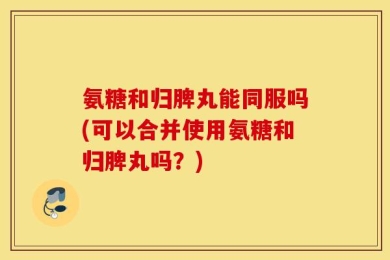 氨糖和归脾丸能同服吗(可以合并使用氨糖和归脾丸吗？)