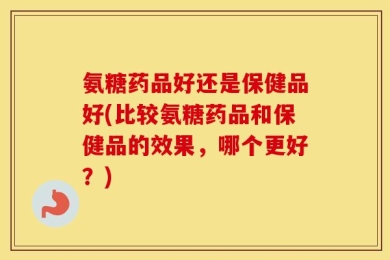 氨糖药品好还是保健品好(比较氨糖药品和保健品的效果，哪个更好？)