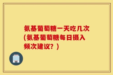 氨基葡萄糖一天吃几次(氨基葡萄糖每日摄入频次建议？)