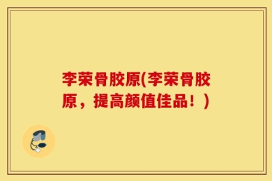 李荣骨胶原(李荣骨胶原，提高颜值佳品！)