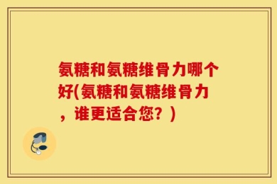 氨糖和氨糖维骨力哪个好(氨糖和氨糖维骨力，谁更适合您？)