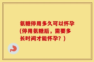 氨糖停用多久可以怀孕(停用氨糖后，需要多长时间才能怀孕？)