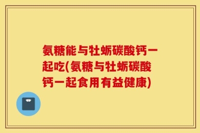 氨糖能与牡蛎碳酸钙一起吃(氨糖与牡蛎碳酸钙一起食用有益健康)