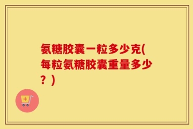 氨糖胶囊一粒多少克(每粒氨糖胶囊重量多少？)