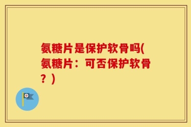 氨糖片是保护软骨吗(氨糖片：可否保护软骨？)