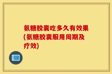 氨糖胶囊吃多久有效果(氨糖胶囊服用周期及疗效)