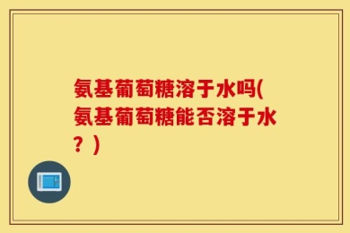 氨基葡萄糖溶于水吗(氨基葡萄糖能否溶于水？)