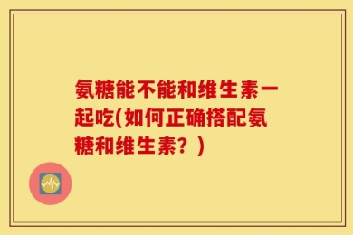 氨糖能不能和维生素一起吃(如何正确搭配氨糖和维生素？)