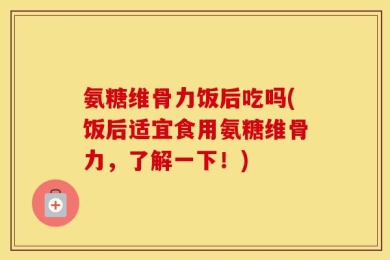 氨糖维骨力饭后吃吗(饭后适宜食用氨糖维骨力，了解一下！)