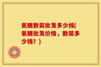 氨糖散装批发多少线(氨糖批发价格，散装多少钱？)