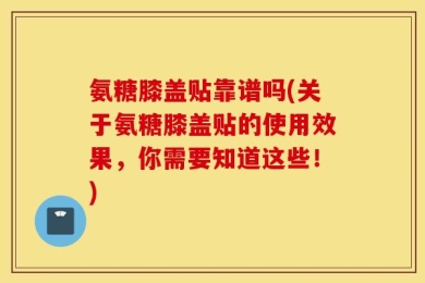 氨糖膝盖贴靠谱吗(关于氨糖膝盖贴的使用效果，你需要知道这些！)