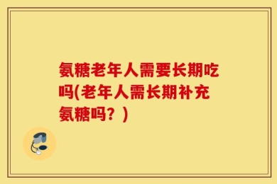 氨糖老年人需要长期吃吗(老年人需长期补充氨糖吗？)