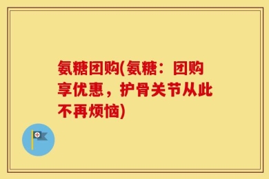 氨糖团购(氨糖：团购享优惠，护骨关节从此不再烦恼)