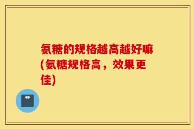 氨糖的规格越高越好嘛(氨糖规格高，效果更佳)