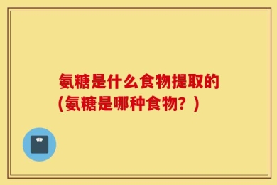 氨糖是什么食物提取的(氨糖是哪种食物？)