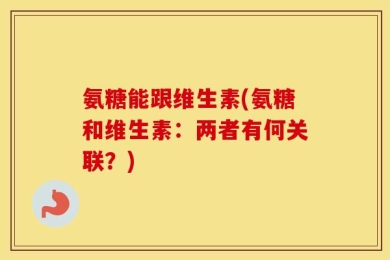 氨糖能跟维生素(氨糖和维生素：两者有何关联？)