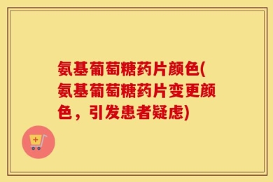 氨基葡萄糖药片颜色(氨基葡萄糖药片变更颜色，引发患者疑虑)