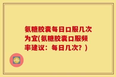 氨糖胶囊每日口服几次为宜(氨糖胶囊口服频率建议：每日几次？)