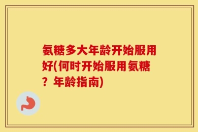 氨糖多大年龄开始服用好(何时开始服用氨糖？年龄指南)