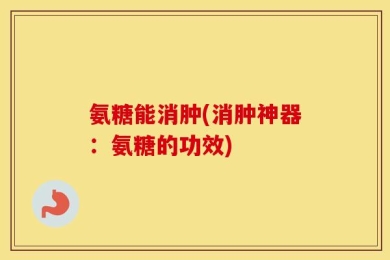 氨糖能消肿(消肿神器：氨糖的功效)