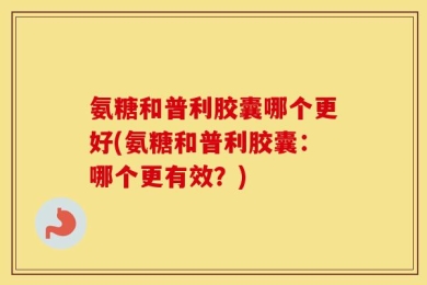 氨糖和普利胶囊哪个更好(氨糖和普利胶囊：哪个更有效？)