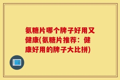 氨糖片哪个牌子好用又健康(氨糖片推荐：健康好用的牌子大比拼)