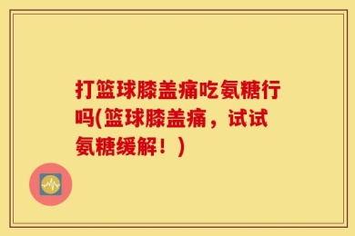 打篮球膝盖痛吃氨糖行吗(篮球膝盖痛，试试氨糖缓解！)