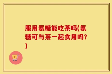 服用氨糖能吃茶吗(氨糖可与茶一起食用吗？)