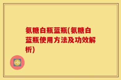 氨糖白瓶蓝瓶(氨糖白蓝瓶使用方法及功效解析)