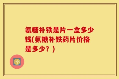 氨糖补铁是片一盒多少钱(氨糖补铁药片价格是多少？)