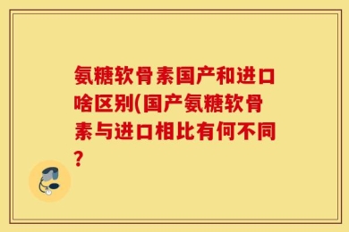 氨糖软骨素国产和进口啥区别(国产氨糖软骨素与进口相比有何不同？