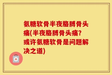 氨糖软骨半夜胳膊骨头痛(半夜胳膊骨头痛？或许氨糖软骨是问题解决之道)