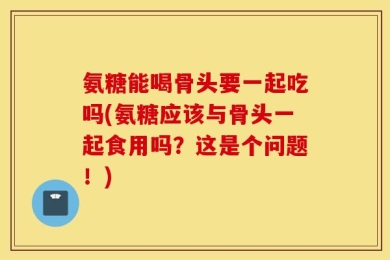 氨糖能喝骨头要一起吃吗(氨糖应该与骨头一起食用吗？这是个问题！)